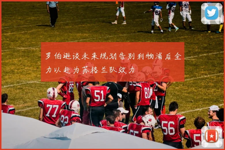 罗伯逊谈未来规划告别利物浦后全力以赴为苏格兰队效力