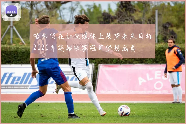 哈弗茨在社交媒体上展望未来目标2026年英超联赛冠军梦想成真