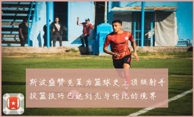 斯波盛赞克莱为篮球史上顶级射手投篮技巧已达到无与伦比的境界