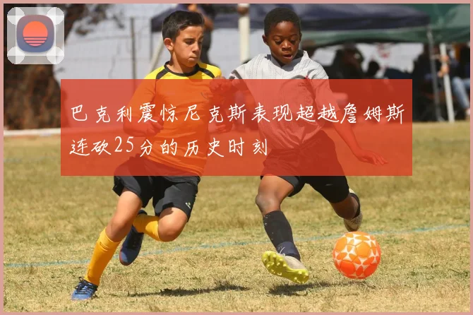 巴克利震惊尼克斯表现超越詹姆斯连砍25分的历史时刻