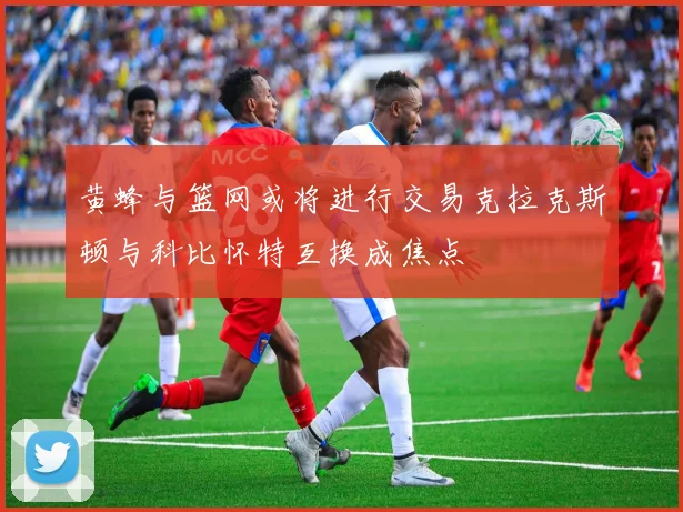 黄蜂与篮网或将进行交易克拉克斯顿与科比怀特互换成焦点