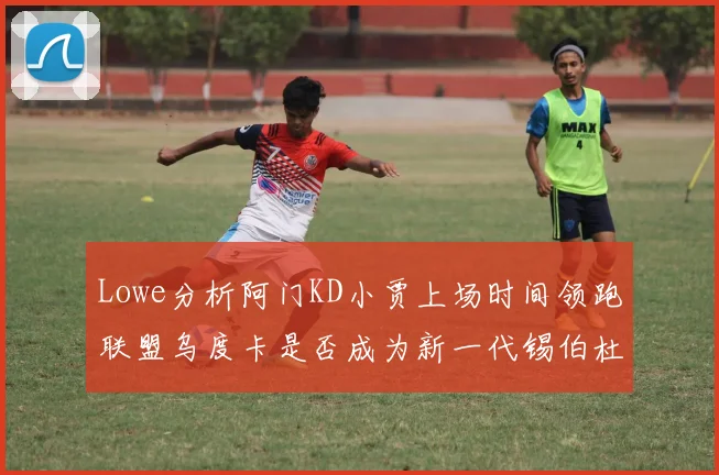 Lowe分析阿门KD小贾上场时间领跑联盟乌度卡是否成为新一代锡伯杜