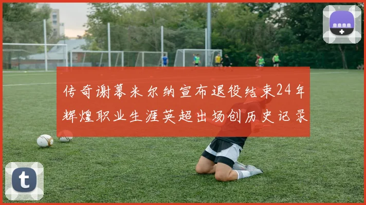 传奇谢幕米尔纳宣布退役结束24年辉煌职业生涯英超出场创历史记录