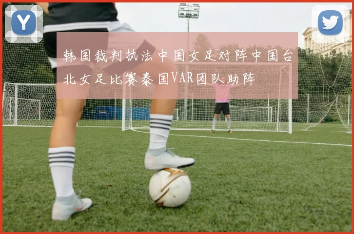 韩国裁判执法中国女足对阵中国台北女足比赛泰国VAR团队助阵