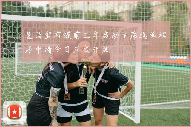 皇马宣布提前三年启动主席选举程序申请今日正式开放