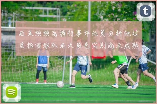 近来频频高调行事评论员分析他过度扮演球队老大角色实则尚未成熟