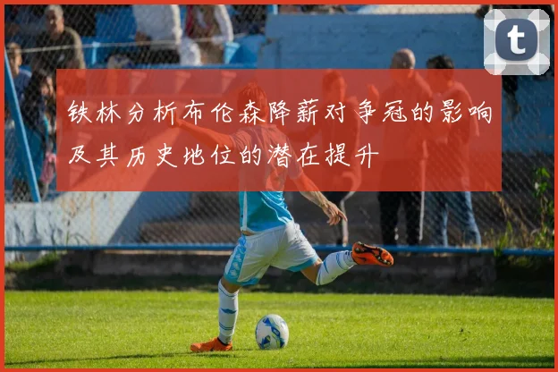 铁林分析布伦森降薪对争冠的影响及其历史地位的潜在提升