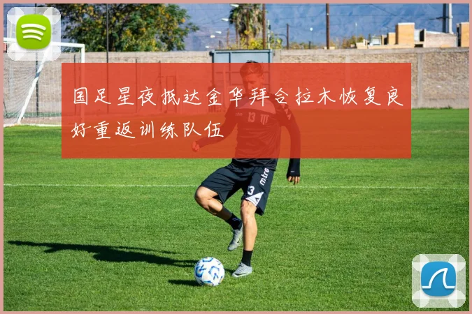 国足星夜抵达金华拜合拉木恢复良好重返训练队伍