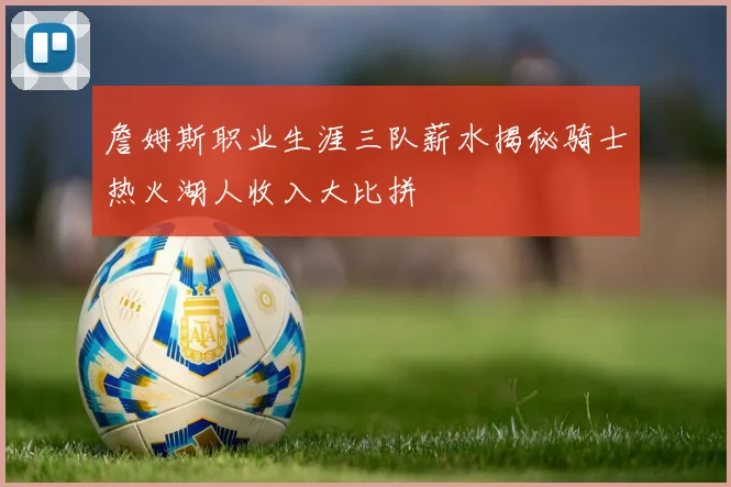 詹姆斯职业生涯三队薪水揭秘骑士热火湖人收入大比拼