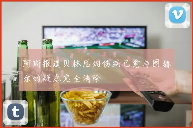阿斯报道贝林厄姆伤病已愈与图赫尔的疑虑完全消除
