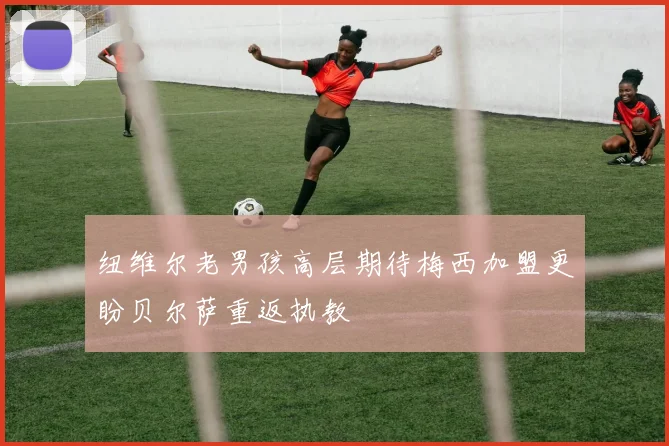 纽维尔老男孩高层期待梅西加盟更盼贝尔萨重返执教