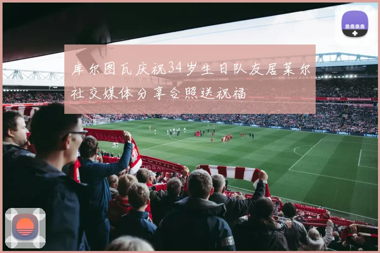 库尔图瓦庆祝34岁生日队友居莱尔社交媒体分享合照送祝福