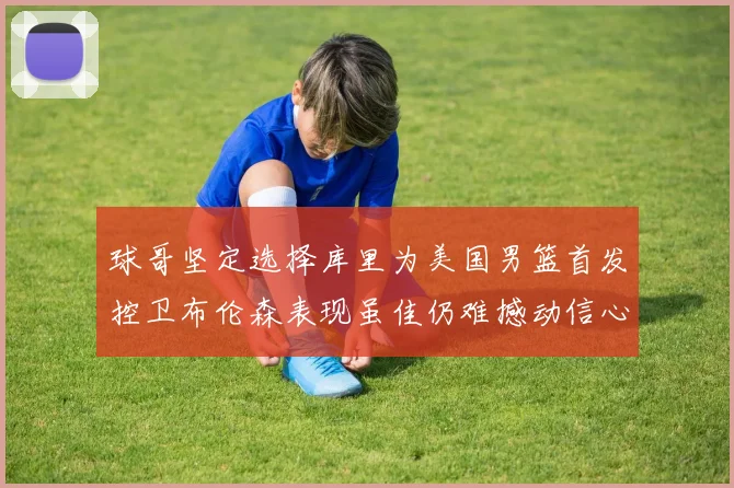 球哥坚定选择库里为美国男篮首发控卫布伦森表现虽佳仍难撼动信心