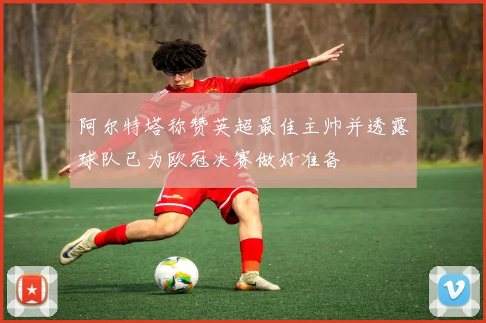 阿尔特塔称赞英超最佳主帅并透露球队已为欧冠决赛做好准备