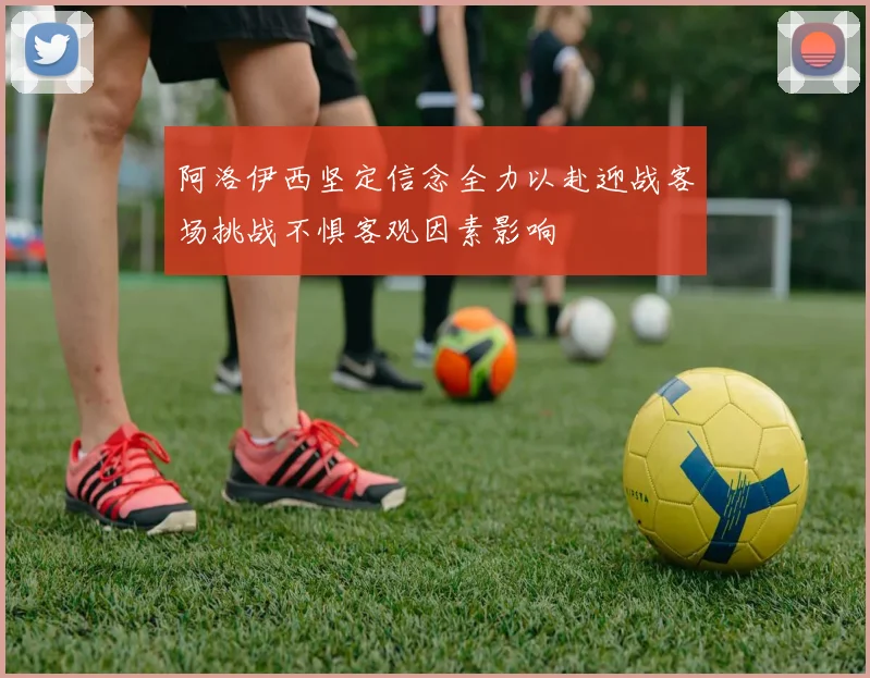 阿洛伊西坚定信念全力以赴迎战客场挑战不惧客观因素影响