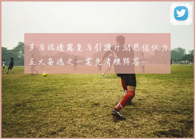罗马诺透露皇马引援计划恩佐仅为五大备选之一需先清理阵容