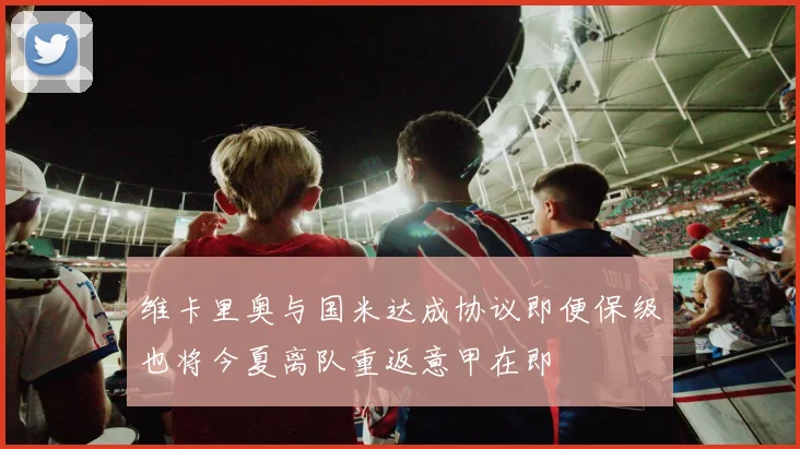 维卡里奥与国米达成协议即便保级也将今夏离队重返意甲在即