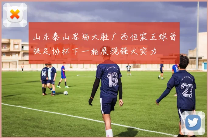 山东泰山客场大胜广西恒宸五球晋级足协杯下一轮展现强大实力