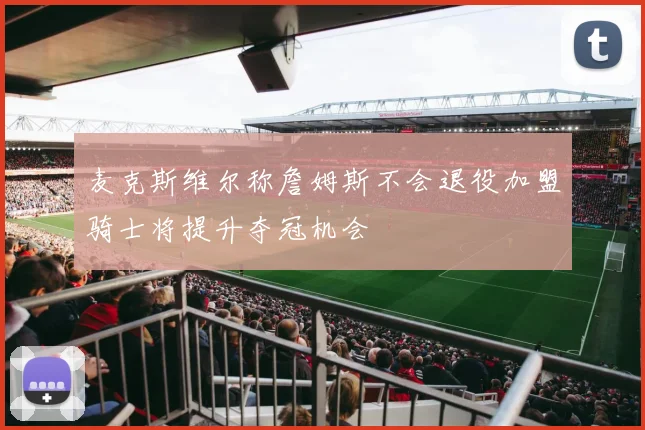 麦克斯维尔称詹姆斯不会退役加盟骑士将提升夺冠机会