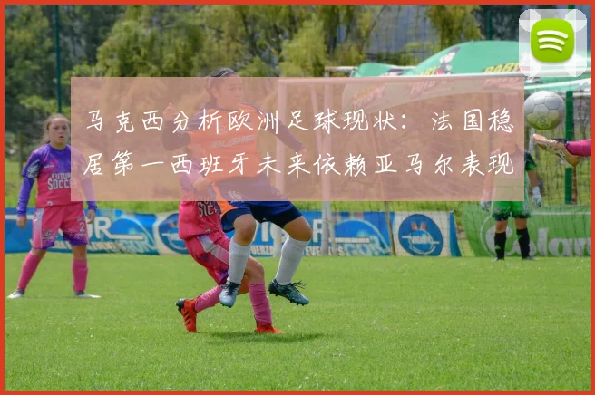 马克西分析欧洲足球现状：法国稳居第一西班牙未来依赖亚马尔表现