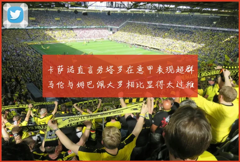 卡萨诺直言劳塔罗在意甲表现超群马伦与姆巴佩大罗相比显得太过稚嫩