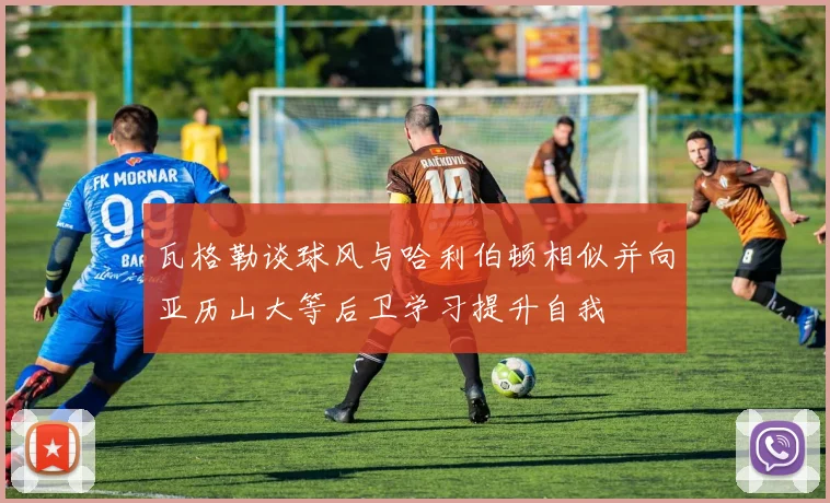 瓦格勒谈球风与哈利伯顿相似并向亚历山大等后卫学习提升自我