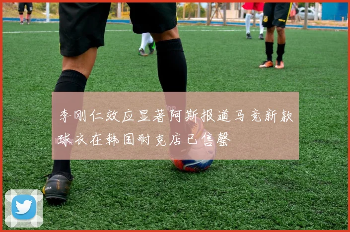 李刚仁效应显著阿斯报道马竞新款球衣在韩国耐克店已售罄